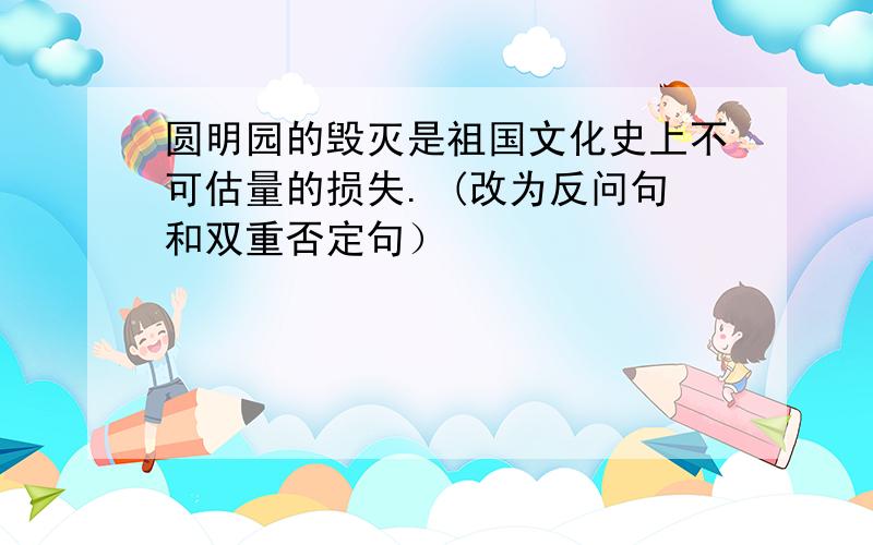 圆明园的毁灭是祖国文化史上不可估量的损失. (改为反问句和双重否定句）