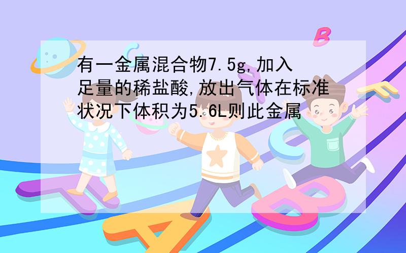 有一金属混合物7.5g,加入足量的稀盐酸,放出气体在标准状况下体积为5.6L则此金属
