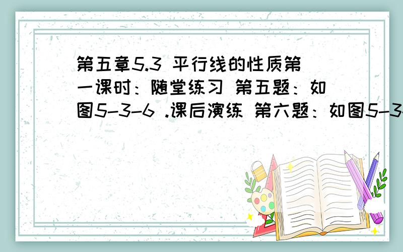 第五章5.3 平行线的性质第一课时：随堂练习 第五题：如图5-3-6 .课后演练 第六题：如图5-3-10.以上的两道题 就把做题的过程(因为 所以) 给写出来