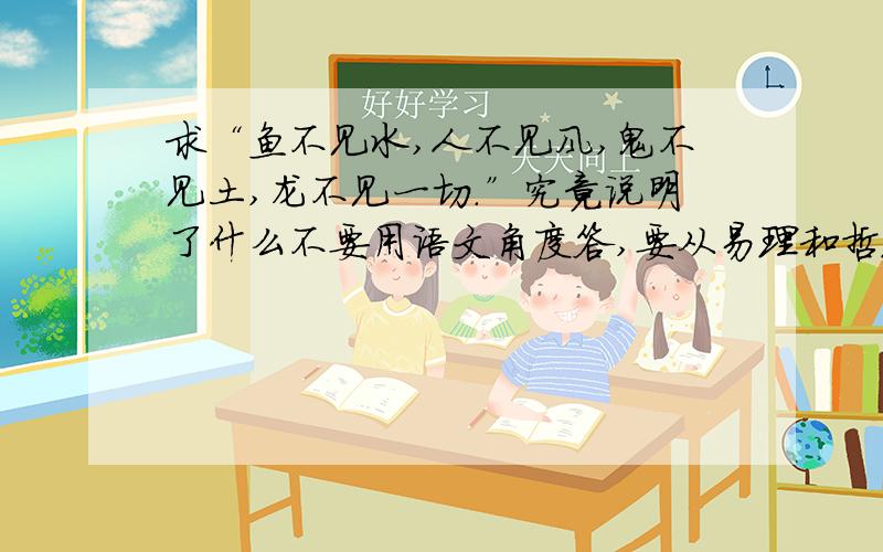 求“鱼不见水,人不见风,鬼不见土,龙不见一切.”究竟说明了什么不要用语文角度答,要从易理和哲理角度答,