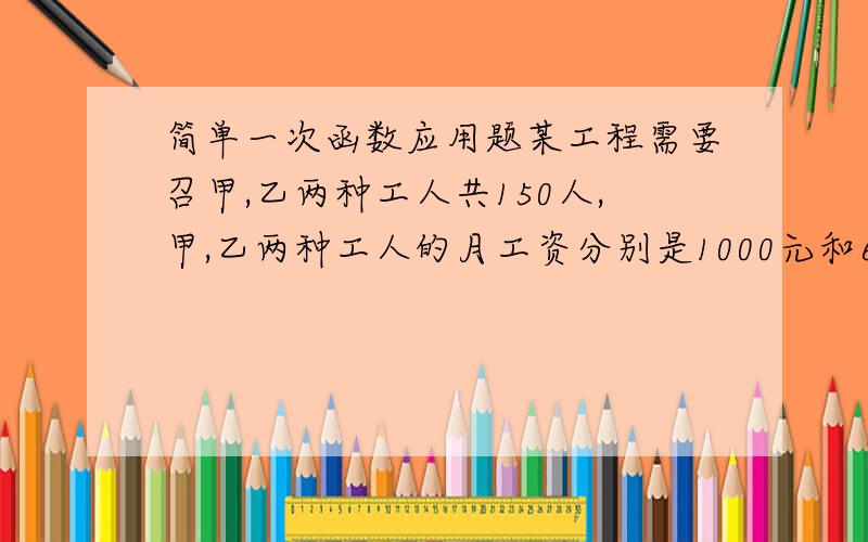 简单一次函数应用题某工程需要召甲,乙两种工人共150人,甲,乙两种工人的月工资分别是1000元和600元,要求甲种工人人数不少与乙种工人人数的2倍.问甲,乙两种工人各招多少时,可使月工资付出