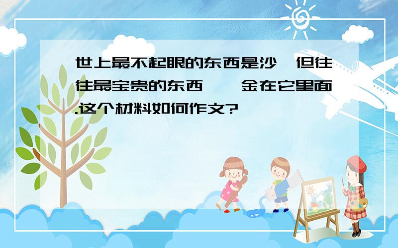 世上最不起眼的东西是沙,但往往最宝贵的东西——金在它里面.这个材料如何作文?