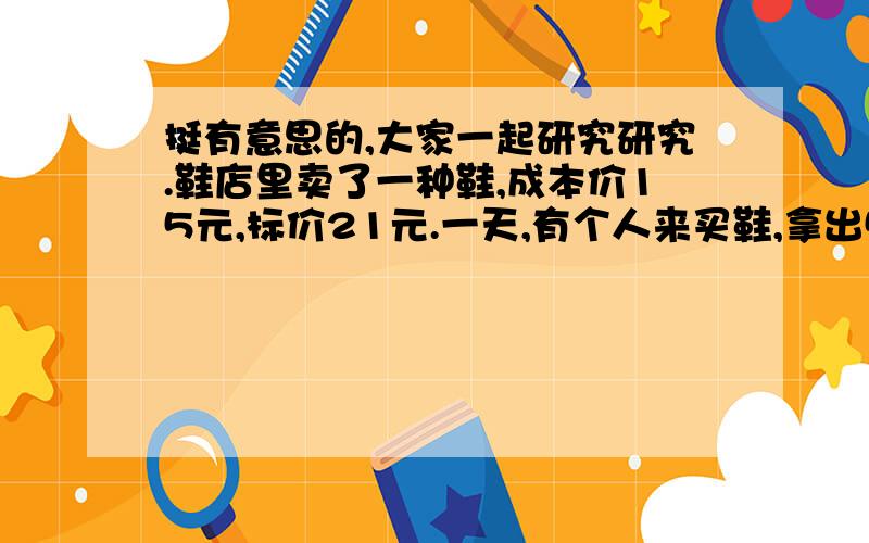 挺有意思的,大家一起研究研究.鞋店里卖了一种鞋,成本价15元,标价21元.一天,有个人来买鞋,拿出50元一张的钞票说要买那种鞋,老板一掏兜,发现没有零钱找他,就去对门卖油的老头那里换了50元