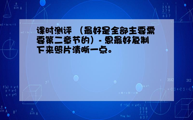 课时测评 （最好是全部主要需要第二章节的）- 恩最好复制下来照片清晰一点。