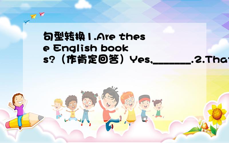 句型转换1.Are these English books?（作肯定回答）Yes,_______.2.That is s box.（改为复数句）____ ____ ________.3.What sre these inEnglish?（改为单数句）_____ ____ ____inEnglish?4.They are schoolbags.（改为否定句）They___