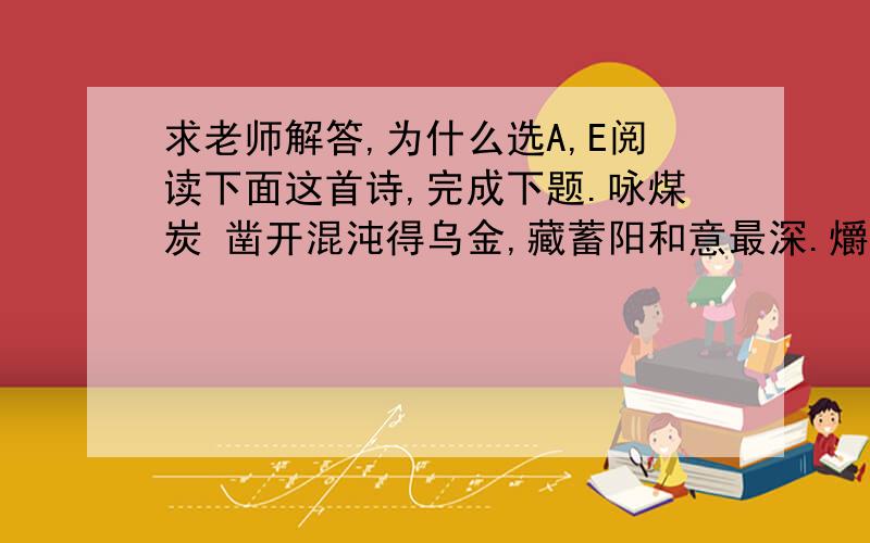 求老师解答,为什么选A,E阅读下面这首诗,完成下题.咏煤炭 凿开混沌得乌金,藏蓄阳和意最深.爝火燃回春浩浩,洪炉照破夜沉沉.鼎彝元赖生成力,铁石犹存死后心.但愿苍生俱饱暖,不辞辛苦出山