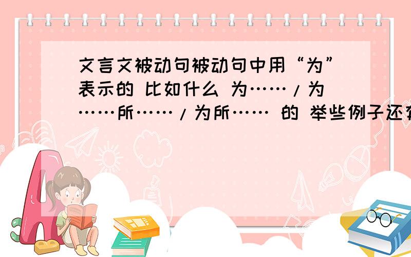 文言文被动句被动句中用“为”表示的 比如什么 为……/为……所……/为所…… 的 举些例子还有用“见”表示的,如：见……/……见……于……/受……于…… （其中,秦城恐不可得,徒见欺.