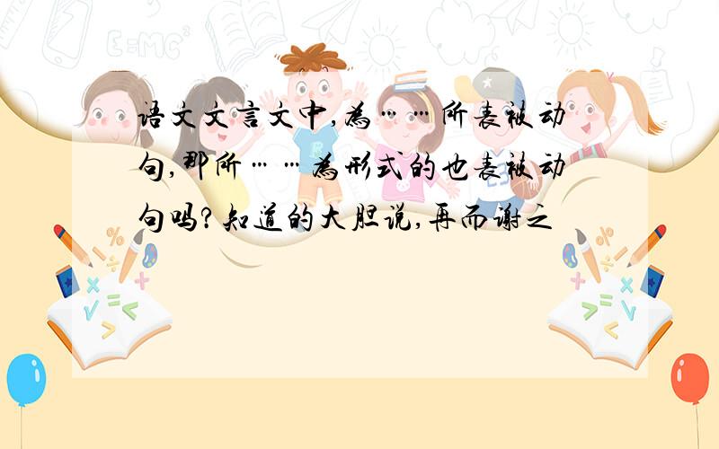 语文文言文中,为……所表被动句,那所……为形式的也表被动句吗?知道的大胆说,再而谢之