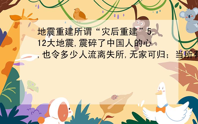 地震重建所谓“灾后重建”5.12大地震,震碎了中国人的心,也令多少人流离失所,无家可归；当所有人都哭泣的时候,人民的总理站出来告诉大家：“不要哭,一切有政府,有人民.”就这一句话,让