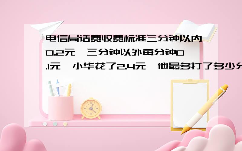 电信局话费收费标准三分钟以内0.2元,三分钟以外每分钟0.1元,小华花了2.4元,他最多打了多少分钟?电信局话费收费标准三分钟以内0.2元,三分钟以外每分钟0.1元,每分钟0.4元,小华花了2.4元,他最