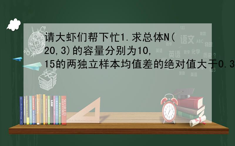 请大虾们帮下忙1.求总体N(20,3)的容量分别为10,15的两独立样本均值差的绝对值大于0.3的概率