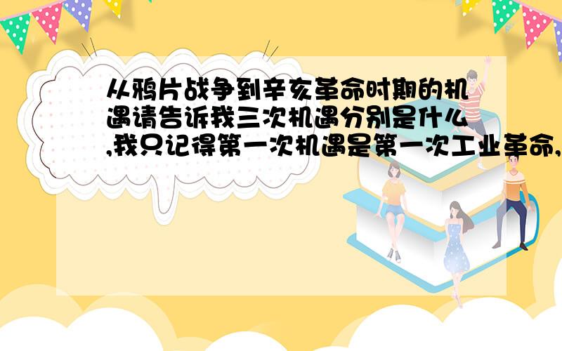 从鸦片战争到辛亥革命时期的机遇请告诉我三次机遇分别是什么,我只记得第一次机遇是第一次工业革命,到辛亥革命时期还有两次机遇,分别是什么呢? 可否围绕这三个机遇写一篇文章给我,1500