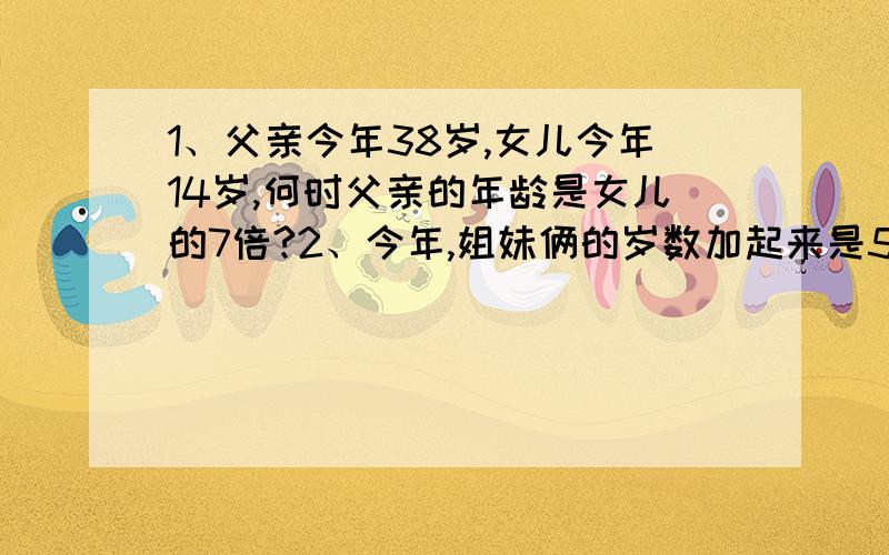 1、父亲今年38岁,女儿今年14岁,何时父亲的年龄是女儿的7倍?2、今年,姐妹俩的岁数加起来是55岁,曾经有一年姐姐的岁数是今年妹妹的岁数,那时姐姐的岁数恰好是妹妹的两倍,问姐妹俩各有多大