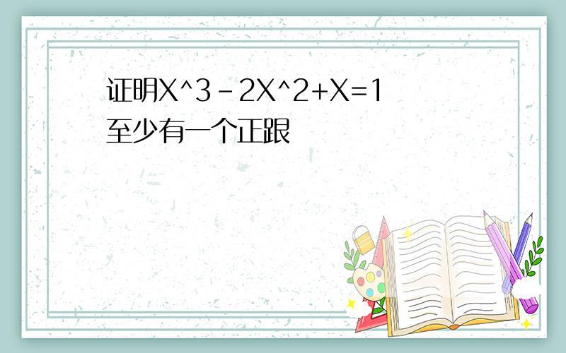 证明X^3-2X^2+X=1至少有一个正跟