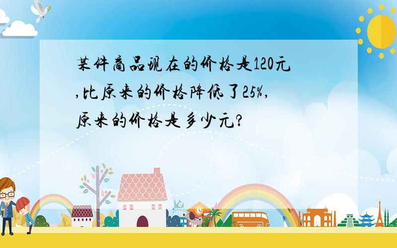 某件商品现在的价格是120元,比原来的价格降低了25%,原来的价格是多少元?