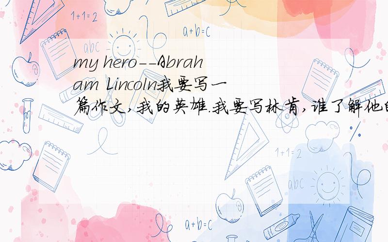 my hero--Abraham Lincoln我要写一篇作文,我的英雄.我要写林肯,谁了解他的背景：1.来自哪里 2.他做过什么伟大的事情（至少2件）3.品质最好是有英文,不要太多了,简单而准确.