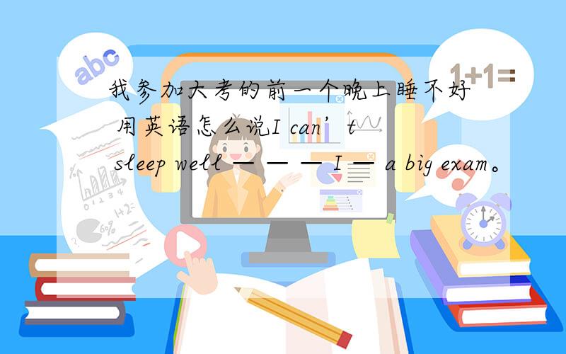 我参加大考的前一个晚上睡不好 用英语怎么说I can’t sleep well — — — I — a big exam。