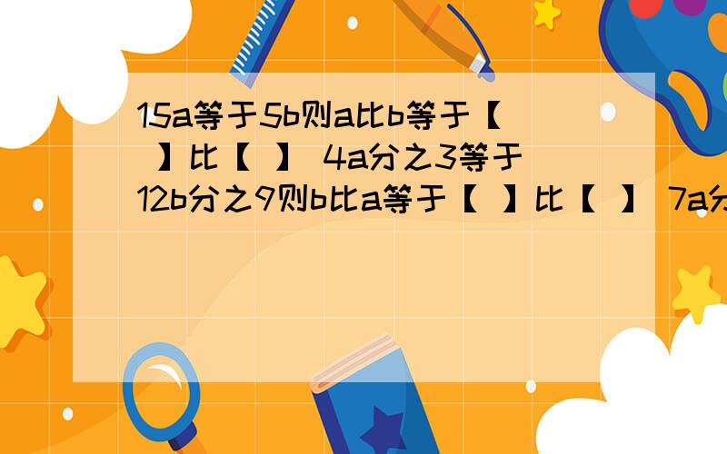 15a等于5b则a比b等于【 】比【 】 4a分之3等于12b分之9则b比a等于【 】比【 】 7a分之3等于ab分之3则a比b等于【 】比【 】解比例25比7等于x比35          x比7.5等于81比25      x分之36等于3分之54