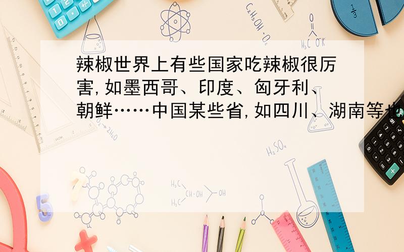 辣椒世界上有些国家吃辣椒很厉害,如墨西哥、印度、匈牙利、朝鲜……中国某些省,如四川、湖南等也以吃辣椒出名.有些人嗜辣椒已经到了“无辣不吃饭”的地步.美国宇航员威廉·勒努瓦在