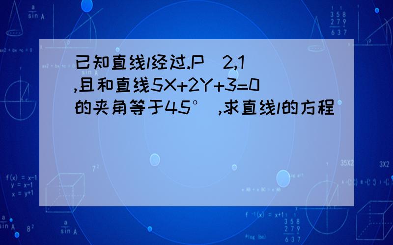 已知直线l经过.P(2,1),且和直线5X+2Y+3=0的夹角等于45° ,求直线l的方程