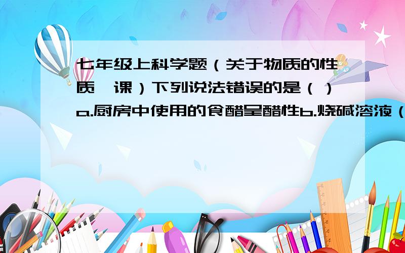 七年级上科学题（关于物质的性质一课）下列说法错误的是（）a.厨房中使用的食醋呈醋性b.烧碱溶液（氢氧化钠溶液）有很强的去污性c.酸的溶液一定呈酸性d.碱性溶液一定是碱溶液