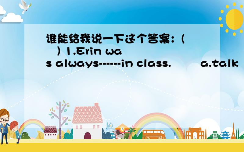 谁能给我说一下这个答案：(    ) 1.Erin was always------in class.        a.talk    b. talks    c.talking    d.talked  (    )2.Their parents take them------play every week.        a.play    b.to play    c.playing    d.played(    )3.How about