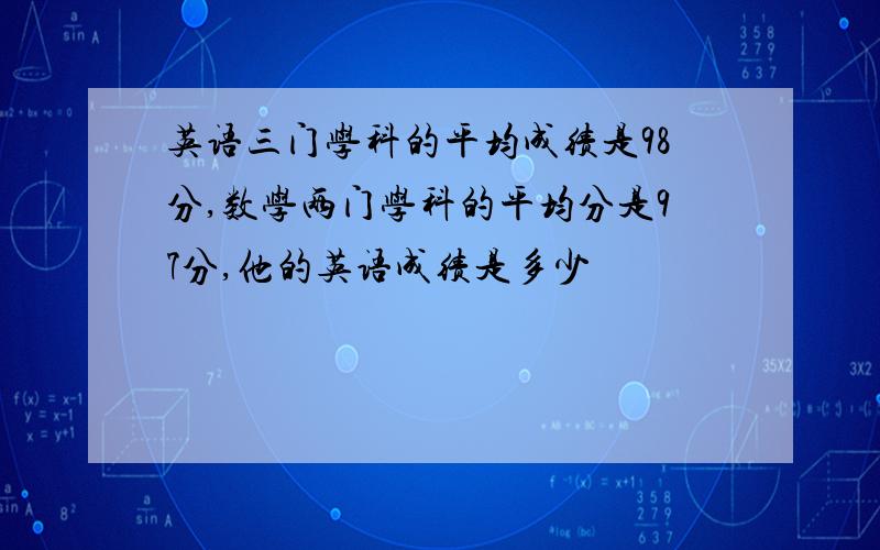 英语三门学科的平均成绩是98分,数学两门学科的平均分是97分,他的英语成绩是多少