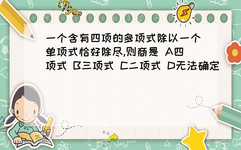 一个含有四项的多项式除以一个单项式恰好除尽,则商是 A四项式 B三项式 C二项式 D无法确定