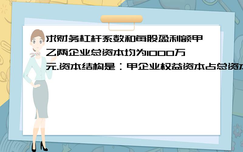 求财务杠杆系数和每股盈利额甲乙两企业总资本均为1000万元.资本结构是：甲企业权益资本占总资本的25%,乙企业权益资本占总资本的75%,每股均为一元,负债资本利率为8%,预计息税前利润率为10