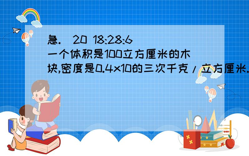 急.(20 18:28:6)一个体积是100立方厘米的木块,密度是0.4x10的三次千克/立方厘米.求：（1）它全部浸没在水中时,受到的浮力是多大?（2）它自由浮在水面时,露出水面的部分体积是多大?（3）应加