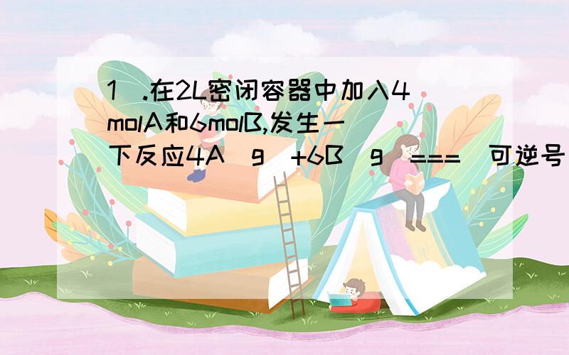 1）.在2L密闭容器中加入4molA和6molB,发生一下反应4A（g）+6B（g）===（可逆号）4C（g）+5D（g）,若经5秒后,剩下的A是2.5mol,则B的反应速率是?