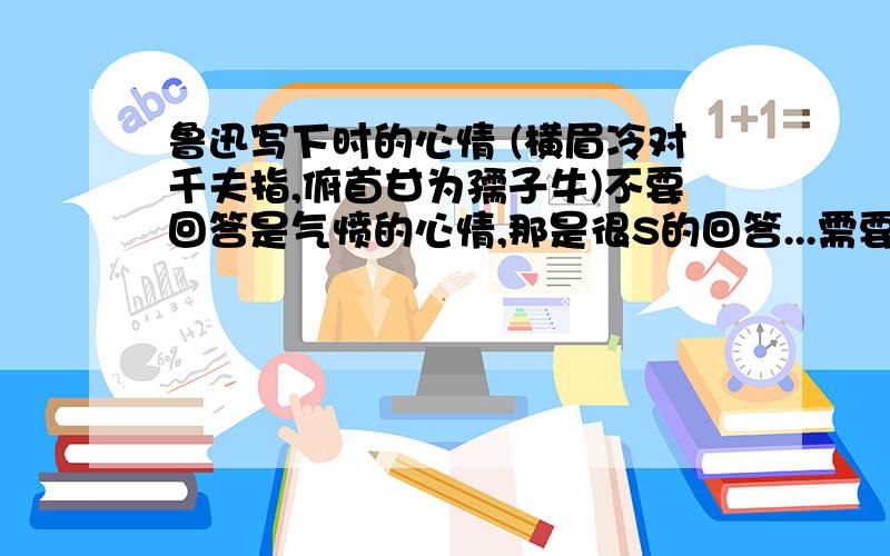 鲁迅写下时的心情 (横眉冷对千夫指,俯首甘为孺子牛)不要回答是气愤的心情,那是很S的回答...需要中老年者来回答,亲身体会那种冷静和平和的心态...