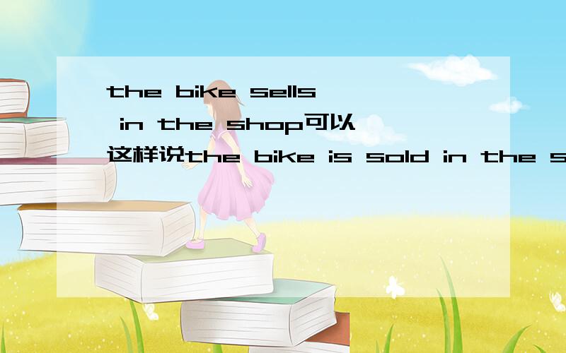 the bike sells in the shop可以这样说the bike is sold in the shop吗?为什么?sell 的前面是否是 +卖的 后面 +被卖的 如果是 被卖的+sell+形容词？