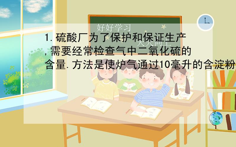 1.硫酸厂为了保护和保证生产,需要经常检查气中二氧化硫的含量.方法是使炉气通过10毫升的含淀粉的0.05摩尔每升碘溶液,使得溶液的蓝色恰好消失,此刻剩余112毫升｛标准状况下｝气体,假设反