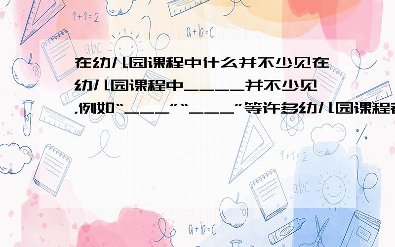 在幼儿园课程中什么并不少见在幼儿园课程中____并不少见，例如“___”“___”等许多幼儿园课程都带有相当的以儿童为中心倾向的色彩。