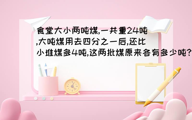 食堂大小两吨煤,一共重24吨,大吨煤用去四分之一后,还比小堆煤多4吨,这两批煤原来各有多少吨?