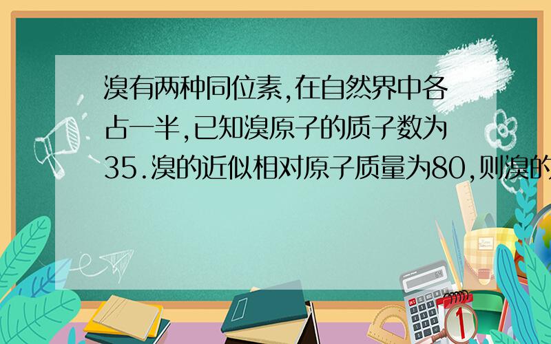 溴有两种同位素,在自然界中各占一半,已知溴原子的质子数为35.溴的近似相对原子质量为80,则溴的两种同位素的中子数是.回答要详细.A 19和81B 45和46C 44和45D 44和46