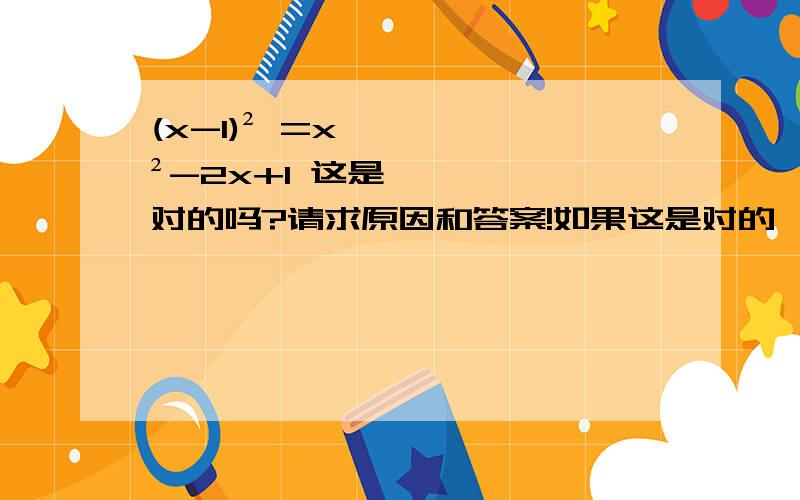 (x-1)² =x²-2x+1 这是对的吗?请求原因和答案!如果这是对的,请告诉我为什么,得知过程；若是错的,需要理由.