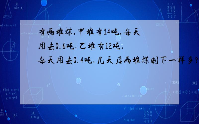 有两堆煤,甲堆有14吨,每天用去0.6吨,乙堆有12吨,每天用去0.4吨,几天后两堆煤剩下一样多?