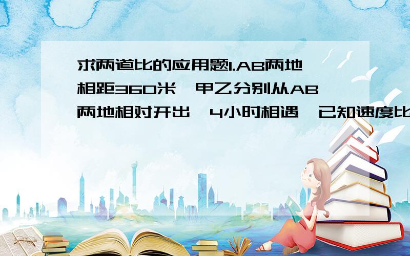 求两道比的应用题1.AB两地相距360米,甲乙分别从AB两地相对开出,4小时相遇,已知速度比为4：5,2.两块同样质量的铜锌合金,第一块中铜：锌=2：5 .第二块铜：锌=1：3现将两块合金合成一块,求新合