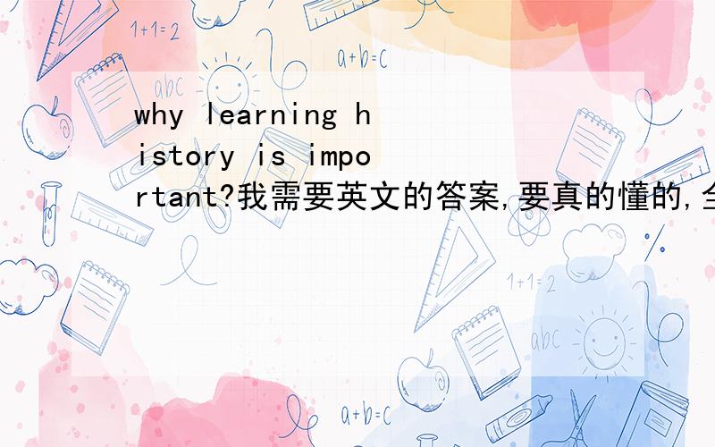 why learning history is important?我需要英文的答案,要真的懂的,全句翻译的那些都不准.