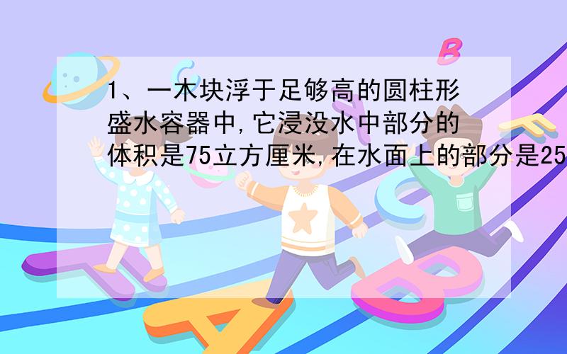 1、一木块浮于足够高的圆柱形盛水容器中,它浸没水中部分的体积是75立方厘米,在水面上的部分是25立方厘米,求1.木块受到的浮力,2、木块的密度2.把质量为270克的铝块挂在弹簧秤的挂钩下面,