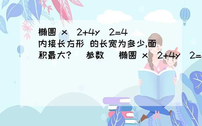 椭圆 x^2+4y^2=4 内接长方形 的长宽为多少,面积最大?( 参数 )椭圆 x^2+4y^2=4 的内接长方形 的长宽为多少,面积最大?( 用 参数方程 )4月3日内答再+5..