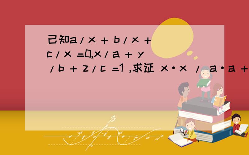 已知a/x + b/x + c/x =0,x/a + y/b + z/c =1 ,求证 x·x / a·a + y·y / b·b + z·z / c·c=1 .知道的请回答!