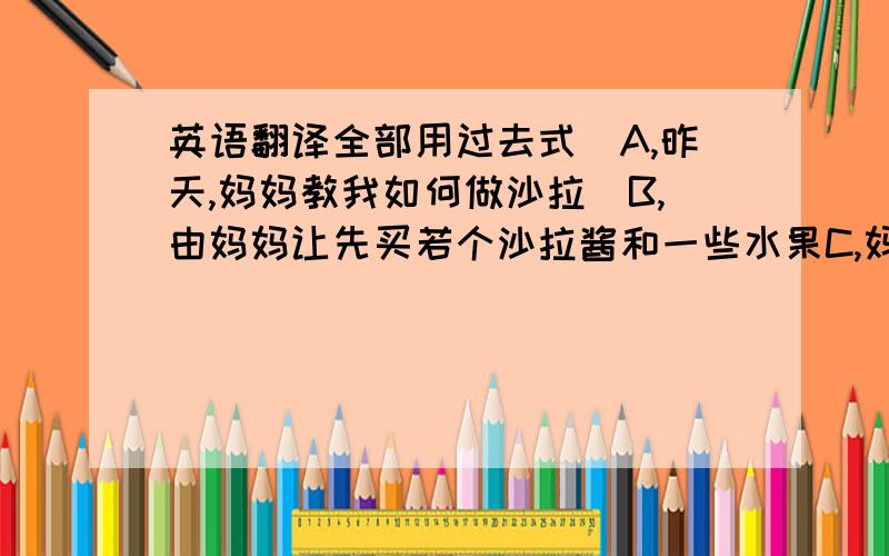 英语翻译全部用过去式`A,昨天,妈妈教我如何做沙拉`B,由妈妈让先买若个沙拉酱和一些水果C,妈妈把水果洗干净,让我切成小段放在大碗中D,把沙拉酱放入碗中用筷子搅拌E,把搅拌好的放入冰箱F,