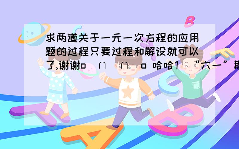 求两道关于一元一次方程的应用题的过程只要过程和解设就可以了,谢谢o(∩_∩)o 哈哈1）“六一”期间,商场销售某种童装,每件可以获利45元,若按销售价的八五折销售,每件所获利润比原来少30