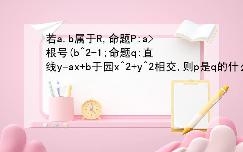 若a.b属于R,命题P:a>根号(b^2-1;命题q:直线y=ax+b于园x^2+y^2相交,则p是q的什么,如何解