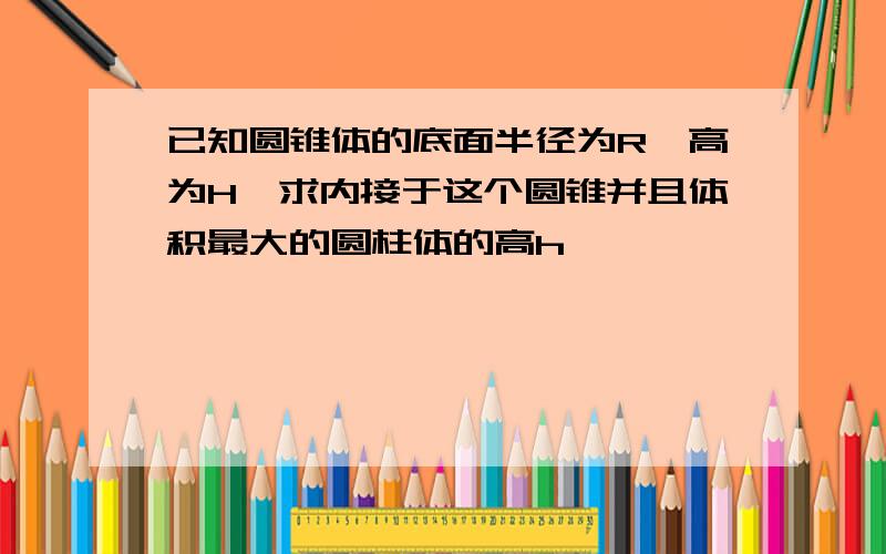 已知圆锥体的底面半径为R,高为H,求内接于这个圆锥并且体积最大的圆柱体的高h