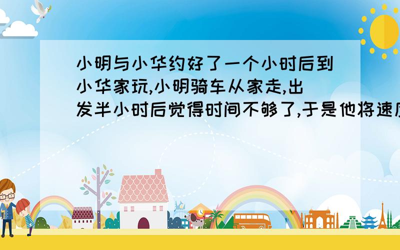 小明与小华约好了一个小时后到小华家玩,小明骑车从家走,出发半小时后觉得时间不够了,于是他将速度提高到原来的二倍,又经过半小时到小华家,两地相距30千米,求前半小时的速度.qwertyuioplkj