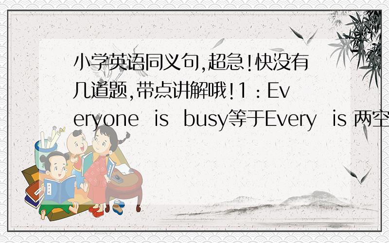 小学英语同义句,超急!快没有几道题,带点讲解哦!1：Everyone  is  busy等于Every  is 两空.2：He  has  few  good  friends.等于He  三空good  friends.3:The  farm  has  a  lot  of  animals等于三空animals一空the  farm.4:Tom